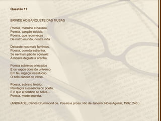 Questão 11
BRINDE AO BANQUETE DAS MUSAS
Poesia, marulho e náusea,
Poesia, canção suicida,
Poesia, que recomeças
De outro mundo, noutra vida
Deixaste-nos mais famintos,
Poesia, comida estranha,
Se nenhum pão te equivale:
A mosca deglute a aranha.
Poesia sobre os princípios
E os vagos dons do universo:
Em teu regaço incestuoso,
O belo câncer do verso.
Poesia, sobre o telúrio,
Reintegra a essência do poeta,
E o que é perdido se salva...
Poesia, morte secreta.
(ANDRADE, Carlos Drummond de. Poesia e prosa. Rio de Janeiro: Nova Aguilar, 1992, 248.)
 