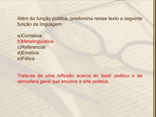Além da função poética, predomina nesse texto a seguinte
função da linguagem:
a)Contativa
b)Metalinguística
c)Referencial
d)Emotiva
e)Fática
Trata-se de uma reflexão acerca do fazer poético e da
atmosfera geral que envolve a arte poética.
 