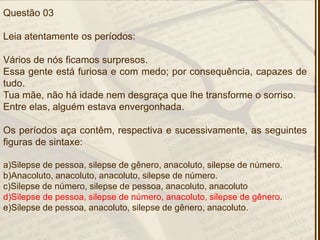 Questão 03
Leia atentamente os períodos:
Vários de nós ficamos surpresos.
Essa gente está furiosa e com medo; por consequência, capazes de
tudo.
Tua mãe, não há idade nem desgraça que lhe transforme o sorriso.
Entre elas, alguém estava envergonhada.
Os períodos aça contêm, respectiva e sucessivamente, as seguintes
figuras de sintaxe:
a)Silepse de pessoa, silepse de gênero, anacoluto, silepse de número.
b)Anacoluto, anacoluto, anacoluto, silepse de número.
c)Silepse de número, silepse de pessoa, anacoluto, anacoluto
d)Silepse de pessoa, silepse de número, anacoluto, silepse de gênero.
e)Silepse de pessoa, anacoluto, silepse de gênero, anacoluto.
 