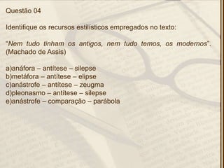 Questão 04
Identifique os recursos estilísticos empregados no texto:
―Nem tudo tinham os antigos, nem tudo temos, os modernos‖.
(Machado de Assis)
a)anáfora – antítese – silepse
b)metáfora – antítese – elipse
c)anástrofe – antítese – zeugma
d)pleonasmo – antítese – silepse
e)anástrofe – comparação – parábola
 