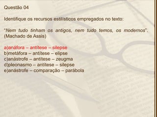 Questão 04
Identifique os recursos estilísticos empregados no texto:
―Nem tudo tinham os antigos, nem tudo temos, os modernos‖.
(Machado de Assis)
a)anáfora – antítese – silepse
b)metáfora – antítese – elipse
c)anástrofe – antítese – zeugma
d)pleonasmo – antítese – silepse
e)anástrofe – comparação – parábola
 