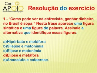 Resolução do exercício
1 - “Como pode ver na entrevista, ganhar dinheiro
no Brasil é sopa.” Nesta frase aparece uma figura
sintática e uma figura de palavra. Assinale a
alternativa que identifique essas figuras:
a)Hipérbato e metáfora
b)Silepse e metonímia
c)Elipse e metonímia
d)Elipse e metáfora
e)Anacoluto e catacrese.
 