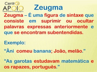 Zeugma
Zeugma – É uma figura de sintaxe que
consiste em suprimir ou ocultar
palavras expressas anteriormente e
que se encontram subentendidas.
Exemplo:
“Âni comeu banana; João, melão.”
“As garotas estudavam matemática e
os rapazes, português.”
 