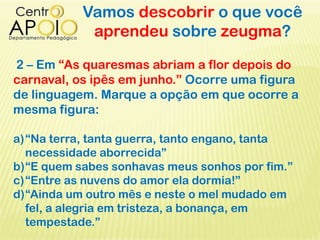 Vamos descobrir o que você
aprendeu sobre zeugma?
2 – Em “As quaresmas abriam a flor depois do
carnaval, os ipês em junho.” Ocorre uma figura
de linguagem. Marque a opção em que ocorre a
mesma figura:
a)“Na terra, tanta guerra, tanto engano, tanta
necessidade aborrecida”
b)“E quem sabes sonhavas meus sonhos por fim.”
c)“Entre as nuvens do amor ela dormia!”
d)“Ainda um outro mês e neste o mel mudado em
fel, a alegria em tristeza, a bonança, em
tempestade.”
 