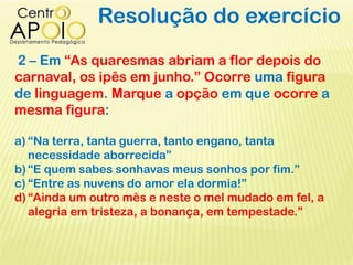 Resolução do exercício
2 – Em “As quaresmas abriam a flor depois do
carnaval, os ipês em junho.” Ocorre uma figura
de linguagem. Marque a opção em que ocorre a
mesma figura:
a) “Na terra, tanta guerra, tanto engano, tanta
necessidade aborrecida”
b)“E quem sabes sonhavas meus sonhos por fim.”
c) “Entre as nuvens do amor ela dormia!”
d)“Ainda um outro mês e neste o mel mudado em fel, a
alegria em tristeza, a bonança, em tempestade.”
 