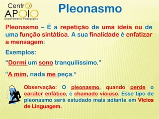 Pleonasmo
Pleonasmo – É a repetição de uma ideia ou de
uma função sintática. A sua finalidade é enfatizar
a mensagem:
Exemplos:
“Dormi um sono tranquilíssimo.”
“A mim, nada me peça.”
Observação: O pleonasmo, quando perde o
caráter enfático, é chamado vicioso. Esse tipo de
pleonasmo será estudado mais adiante em Vícios
de Linguagem.
 