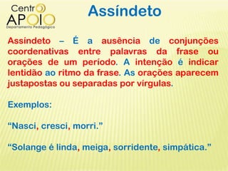 Assíndeto
Assíndeto – É a ausência de conjunções
coordenativas entre palavras da frase ou
orações de um período. A intenção é indicar
lentidão ao ritmo da frase. As orações aparecem
justapostas ou separadas por vírgulas.
Exemplos:
“Nasci, cresci, morri.”
“Solange é linda, meiga, sorridente, simpática.”
 