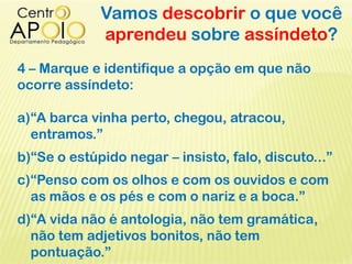 Vamos descobrir o que você
aprendeu sobre assíndeto?
4 – Marque e identifique a opção em que não
ocorre assíndeto:
a)“A barca vinha perto, chegou, atracou,
entramos.”
b)“Se o estúpido negar – insisto, falo, discuto...”
c)“Penso com os olhos e com os ouvidos e com
as mãos e os pés e com o nariz e a boca.”
d)“A vida não é antologia, não tem gramática,
não tem adjetivos bonitos, não tem
pontuação.”
 