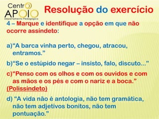 Resolução do exercício
4 – Marque e identifique a opção em que não
ocorre assíndeto:
a)“A barca vinha perto, chegou, atracou,
entramos.”
b)“Se o estúpido negar – insisto, falo, discuto...”
c)“Penso com os olhos e com os ouvidos e com
as mãos e os pés e com o nariz e a boca.”
(Polissíndeto)
d) “A vida não é antologia, não tem gramática,
não tem adjetivos bonitos, não tem
pontuação.”
 