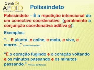 Polissíndeto
Polissíndeto – É a repetição intencional de
um conectivo coordenativo (geralmente a
conjunção coordenativa aditiva e):
Exemplos:
“... E planta, e colhe, e mata, e vive, e
morre...” (Clarisse Lispector)
“E o coração fugindo e o coração voltando
e os minutos passando e os minutos
passando.” (Vinícius de Moraes)
 
