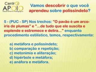 Vamos descobrir o que você
aprendeu sobre polissíndeto?
5 - (PUC - SP) Nos trechos: "O pavão é um arco-
íris de plumas" e "...de tudo que ele suscita e
esplende e estremece e delira..." enquanto
procedimento estilístico, temos, respectivamente:
a) metáfora e polissíndeto;
b) comparação e repetição;
c) metonímia e aliteração;
d) hipérbole e metáfora;
e) anáfora e metáfora.
 