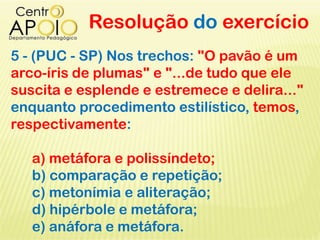 Resolução do exercício
5 - (PUC - SP) Nos trechos: "O pavão é um
arco-íris de plumas" e "...de tudo que ele
suscita e esplende e estremece e delira..."
enquanto procedimento estilístico, temos,
respectivamente:
a) metáfora e polissíndeto;
b) comparação e repetição;
c) metonímia e aliteração;
d) hipérbole e metáfora;
e) anáfora e metáfora.
 