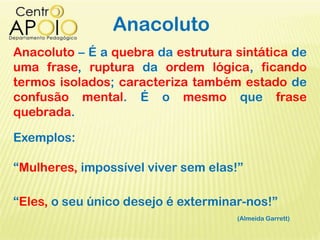 Anacoluto
Anacoluto – É a quebra da estrutura sintática de
uma frase, ruptura da ordem lógica, ficando
termos isolados; caracteriza também estado de
confusão mental. É o mesmo que frase
quebrada.
Exemplos:
“Mulheres, impossível viver sem elas!”
“Eles, o seu único desejo é exterminar-nos!”
(Almeida Garrett)
 