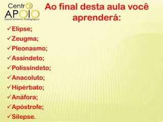 Ao final desta aula você
aprenderá:
Elipse;
Zeugma;
Pleonasmo;
Assíndeto;
Polissíndeto;
Anacoluto;
Hipérbato;
Anáfora;
Apóstrofe;
Silepse.
 