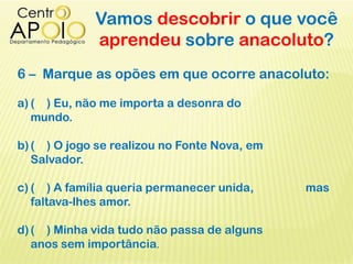 6 – Marque as opões em que ocorre anacoluto:
a) ( ) Eu, não me importa a desonra do
mundo.
b)( ) O jogo se realizou no Fonte Nova, em
Salvador.
c) ( ) A família queria permanecer unida, mas
faltava-lhes amor.
d)( ) Minha vida tudo não passa de alguns
anos sem importância.
Vamos descobrir o que você
aprendeu sobre anacoluto?
 