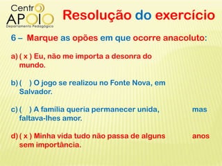 Resolução do exercício
6 – Marque as opões em que ocorre anacoluto:
a) ( x ) Eu, não me importa a desonra do
mundo.
b)( ) O jogo se realizou no Fonte Nova, em
Salvador.
c) ( ) A família queria permanecer unida, mas
faltava-lhes amor.
d)( x ) Minha vida tudo não passa de alguns anos
sem importância.
 