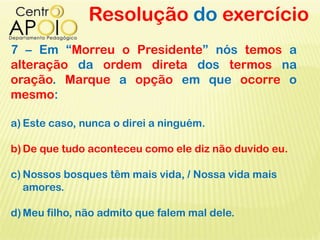 Resolução do exercício
7 – Em “Morreu o Presidente” nós temos a
alteração da ordem direta dos termos na
oração. Marque a opção em que ocorre o
mesmo:
a) Este caso, nunca o direi a ninguém.
b)De que tudo aconteceu como ele diz não duvido eu.
c) Nossos bosques têm mais vida, / Nossa vida mais
amores.
d)Meu filho, não admito que falem mal dele.
 