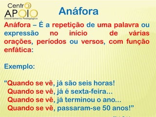 Anáfora
Anáfora – É a repetição de uma palavra ou
expressão no início de várias
orações, períodos ou versos, com função
enfática:
Exemplo:
“Quando se vê, já são seis horas!
Quando se vê, já é sexta-feira...
Quando se vê, já terminou o ano...
Quando se vê, passaram-se 50 anos!”
 