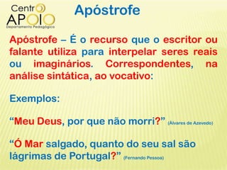 Apóstrofe
Apóstrofe – É o recurso que o escritor ou
falante utiliza para interpelar seres reais
ou imaginários. Correspondentes, na
análise sintática, ao vocativo:
Exemplos:
“Meu Deus, por que não morri?” (Álvares de Azevedo)
“Ó Mar salgado, quanto do seu sal são
lágrimas de Portugal?” (Fernando Pessoa)
 