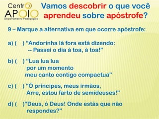 Vamos descobrir o que você
aprendeu sobre apóstrofe?
9 – Marque a alternativa em que ocorre apóstrofe:
a) ( ) “Andorinha lá fora está dizendo:
-- Passei o dia à toa, à toa!”
b) ( ) “Lua lua lua
por um momento
meu canto contigo compactua”
c) ( ) “Ó príncipes, meus irmãos,
Arre, estou farto de semideuses!”
d) ( )“Deus, ó Deus! Onde estás que não
respondes?”
 