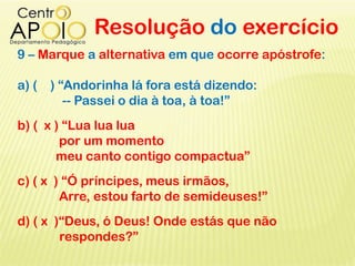 Resolução do exercício
9 – Marque a alternativa em que ocorre apóstrofe:
a) ( ) “Andorinha lá fora está dizendo:
-- Passei o dia à toa, à toa!”
b) ( x ) “Lua lua lua
por um momento
meu canto contigo compactua”
c) ( x ) “Ó príncipes, meus irmãos,
Arre, estou farto de semideuses!”
d) ( x )“Deus, ó Deus! Onde estás que não
respondes?”
 