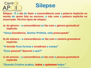 Silepse
Silepse - É o ato de fazer a concordância com a palavra implícita na
mente de quem fala ou escreve, e não com a palavra explícita no
enunciado. Há três tipos de silepse:
a) de gênero – a concordância se faz com o gênero gramatical
implícito:
“Vossa Excelência, Senhor Prefeito, está preocupado”
b) de número – a concordância se faz com o número gramatical
implícito:
“A torcida ficou furiosa e invadiram o campo”
“Esse pessoal? Querem o quê?”
c) de pessoa – a concordância se faz com a pessoa gramatical
implícita:
“Quando Cristina acabou, todos a quisemos beijar.”
 