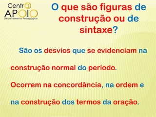 O que são figuras de
construção ou de
sintaxe?
São os desvios que se evidenciam na
construção normal do período.
Ocorrem na concordância, na ordem e
na construção dos termos da oração.
 