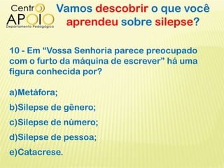 Vamos descobrir o que você
aprendeu sobre silepse?
10 - Em “Vossa Senhoria parece preocupado
com o furto da máquina de escrever” há uma
figura conhecida por?
a)Metáfora;
b)Silepse de gênero;
c)Silepse de número;
d)Silepse de pessoa;
e)Catacrese.
 