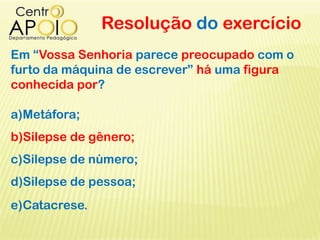 Resolução do exercício
Em “Vossa Senhoria parece preocupado com o
furto da máquina de escrever” há uma figura
conhecida por?
a)Metáfora;
b)Silepse de gênero;
c)Silepse de número;
d)Silepse de pessoa;
e)Catacrese.
 