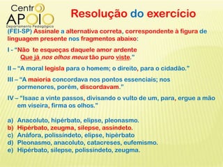 Resolução do exercício
(FEI-SP) Assinale a alternativa correta, correspondente à figura de
linguagem presente nos fragmentos abaixo:
I - “Não te esqueças daquele amor ardente
Que já nos olhos meus tão puro viste.”
II – “A moral legisla para o homem; o direito, para o cidadão.”
III – “A maioria concordava nos pontos essenciais; nos
pormenores, porém, discordavam.”
IV – “Isaac a vinte passos, divisando o vulto de um, para, ergue a mão
em viseira, firma os olhos.”
a) Anacoluto, hipérbato, elipse, pleonasmo.
b) Hipérbato, zeugma, silepse, assíndeto.
c) Anáfora, polissíndeto, elipse, hipérbato
d) Pleonasmo, anacoluto, catacreses, eufemismo.
e) Hipérbato, silepse, polissíndeto, zeugma.
 