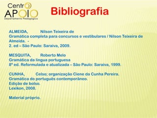 Bibliografia
ALMEIDA, Nilson Teixeira de
Gramática completa para concursos e vestibulares / Nilson Teixeira de
Almeida. -
2. ed – São Paulo: Saraiva, 2009.
MESQUITA, Roberto Melo
Gramática da língua portuguesa
8ª ed. Reformulada e atualizada – São Paulo: Saraiva, 1999.
CUNHA, Celso; organização Ciene da Cunha Pereira.
Gramática do português contemporâneo.
Edição de bolso.
Lexikon, 2008.
Material próprio.
 