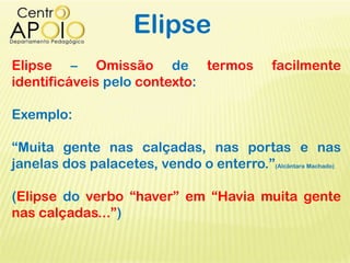 Elipse
Elipse – Omissão de termos facilmente
identificáveis pelo contexto:
Exemplo:
“Muita gente nas calçadas, nas portas e nas
janelas dos palacetes, vendo o enterro.”(Alcântara Machado)
(Elipse do verbo “haver” em “Havia muita gente
nas calçadas...”)
 