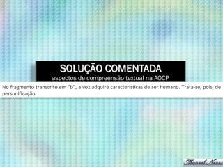 SOLUÇÃO COMENTADA
aspectos de compreensão textual na AOCP
No	
  fragmento	
  transcrito	
  em	
  “b”,	
  a	
  voz	
  adquire	
  caracterís9cas	
  de	
  ser	
  humano.	
  Trata-­‐se,	
  pois,	
  de	
  
personiﬁcação.	
  
 