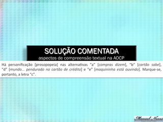 SOLUÇÃO COMENTADA
aspectos de compreensão textual na AOCP
Há	
   personiﬁcação	
   [prosopopeia]	
   nas	
   alterna9vas	
   “a”	
   [compras	
   dizem],	
   “b”	
   [cartão	
   sabe],	
  
“d”	
   [mundo...	
   pendurado	
   no	
   cartão	
   de	
   crédito]	
   e	
   “e”	
   [maquininha	
   está	
   ouvindo].	
   Marque-­‐se,	
  
portanto,	
  a	
  letra	
  “c”.	
  
 