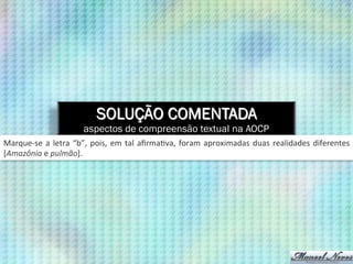 SOLUÇÃO COMENTADA
aspectos de compreensão textual na AOCP
Marque-­‐se	
  a	
  letra	
  “b”,	
  pois,	
  em	
  tal	
  aﬁrma9va,	
  foram	
  aproximadas	
  duas	
  realidades	
  diferentes	
  
[Amazônia	
  e	
  pulmão].	
  
 