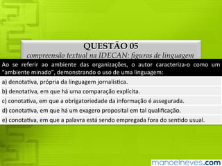 QUESTÃO 05
compreensão textual na IDECAN: figuras de linguagem
Ao	 se	 referir	 ao	 ambiente	 das	 organizações,	 o	 autor	 caracteriza-o	 como	 um	
“ambiente	minado”,	demonstrando	o	uso	de	uma	linguagem:
a)	denotativa,	própria	da	linguagem	jornalística.
b)	denotativa,	em	que	há	uma	comparação	explícita.
c)	conotativa,	em	que	a	obrigatoriedade	da	informação	é	assegurada.
d)	conotativa,	em	que	há	um	exagero	proposital	em	tal	qualificação.
e)	conotativa,	em	que	a	palavra	está	sendo	empregada	fora	do	sentido	usual.
 