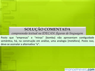 SOLUÇÃO COMENTADA
compreensão textual na IDECAN: figuras de linguagem
Posto	que	“empresas”	e	“minas”	[bomba]	não	apresentam	contiguidade	semântica,	
há,	 na	 construção	 em	 análise,	 uma	 analogia	 [metáfora].	 Posto	 isso,	 deve-se	
assinalar	a	alternativa	“e”.
 