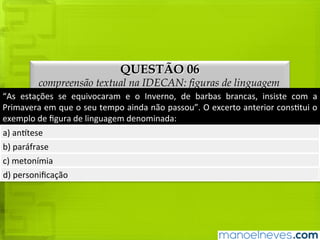 QUESTÃO 06
compreensão textual na IDECAN: figuras de linguagem
“As	 estações	 se	 equivocaram	 e	 o	 Inverno,	 de	 barbas	 brancas,	 insiste	 com	 a	
Primavera	em	que	o	seu	tempo	ainda	não	passou”.	O	excerto	anterior	constitui	o	
exemplo	de	figura	de	linguagem	denominada:
a)	antítese
b)	paráfrase
c)	metonímia
d)	personificação
 