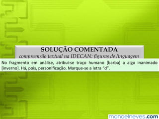 SOLUÇÃO COMENTADA
compreensão textual na IDECAN: figuras de linguagem
No	 fragmento	 em	 análise,	 atribui-se	 traço	 humano	 [barba]	 a	 algo	 inanimado	
[inverno].	Há,	pois,	personificação.	Marque-se	a	letra	“d”.
 