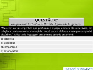 QUESTÃO 07
compreensão textual na IDECAN: figuras de linguagem
“Mas	 com	 os	 tais	 engenhos	 que	 perfuram	 o	 espaço,	 embora	 tão	 miseráveis,	 em	
relação	ao	universo	como	um	espinho	no	pé	de	um	elefante,	creio	que	sempre	há	
distúrbios”.	A	figura	de	linguagem	presente	no	período	anterior	é:
a)	catacrese
b)	sinédoque
c)	comparação
d)	antonomásia
 
