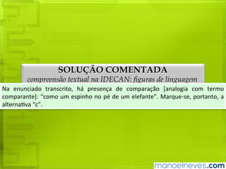 SOLUÇÃO COMENTADA
compreensão textual na IDECAN: figuras de linguagem
Na	 enunciado	 transcrito,	 há	 presença	 de	 comparação	 [analogia	 com	 termo	
comparante]:	“como	um	espinho	no	pé	de	um	elefante”.	Marque-se,	portanto,	a	
alternativa	“c”.
 