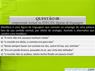 QUESTÃO 08
compreensão textual na IDECAN: figuras de linguagem
Metáfora	é	uma	figura	de	linguagem	que	consiste	no	emprego	de	uma	palavra	fora	
de	seu	sentido	normal,	por	efeito	de	analogia.	Assinale	a	alternativa	que	contém	
uma	metáfora:
a)	“A	mim	não	me	causava	nenhum	medo”
b)	“o	mundo	era	delas,	o	cometa	era	para	elas”
c)	“Devia	sempre	haver	um	cometa	no	céu,	como	há	lua,	sol,	estrelas”
d)	“Era	um	pavão	branco,	pousado	no	ar,	por	cima	dos	telhados”
e)	“o	mundo	não	se	acabou,	talvez	tenha	ficado	um	pouco	triste”
 