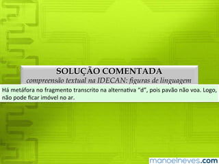 SOLUÇÃO COMENTADA
compreensão textual na IDECAN: figuras de linguagem
Há	metáfora	no	fragmento	transcrito	na	alternativa	“d”,	pois	pavão	não	voa.	Logo,	
não	pode	ficar	imóvel	no	ar.
 