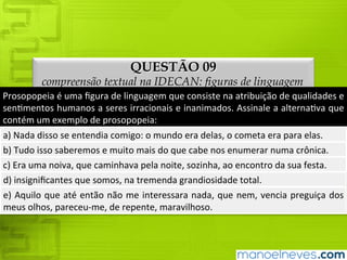QUESTÃO 09
compreensão textual na IDECAN: figuras de linguagem
Prosopopeia	é	uma	figura	de	linguagem	que	consiste	na	atribuição	de	qualidades	e	
sentimentos	humanos	a	seres	irracionais	e	inanimados.	Assinale	a	alternativa	que	
contém	um	exemplo	de	prosopopeia:
a)	Nada	disso	se	entendia	comigo:	o	mundo	era	delas,	o	cometa	era	para	elas.
b)	Tudo	isso	saberemos	e	muito	mais	do	que	cabe	nos	enumerar	numa	crônica.
c)	Era	uma	noiva,	que	caminhava	pela	noite,	sozinha,	ao	encontro	da	sua	festa.
d)	insignificantes	que	somos,	na	tremenda	grandiosidade	total.
e)	Aquilo	que	até	então	não	me	interessara	nada,	que	nem,	vencia	preguiça	dos	
meus	olhos,	pareceu-me,	de	repente,	maravilhoso.
 