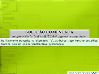 SOLUÇÃO COMENTADA
compreensão textual na IDECAN: figuras de linguagem
No	 fragmento	 transcrito	 na	 alternativa	 “e”,	 atribui-se	 traço	 humano	 aos	 olhos.	
Trata-se,	pois,	de	uma	personificação	ou	prosopopeia.
 