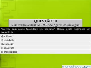 QUESTÃO 10
compreensão textual na IDECAN: figuras de linguagem
“Exerceu	com	calma	ferocidade	seu	sadismo”.	Ocorre	neste	fragmento	um	exemplo	
de:
a)	antítese
b)	hipérbole
c)	gradação
d)	apóstrofe
e)	prosopopeia
 