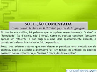 SOLUÇÃO COMENTADA
compreensão textual na IDECAN: figuras de linguagem
No	 trecho	 em	 análise,	 há	 palavras	 que	 se	 opõem	 semanticamente:	 “calma”	 e	
“ferocidade”	 [se	 é	 calmo,	 não	 é	 feroz].	 Como	 os	 opostos	 convivem	 [possuem	
apenas	um	referente]	e	dão	origem	a	uma	ideia	aparentemente	absurda,	o	correto	
seria	denominar	tal	raciocínio	de	paradoxo.
Posto	 que	 existem	 autores	 que	 consideram	 o	 paradoxo	 uma	 modalidade	 de	
antítese,	 pode-se	 assinalar	 a	 alternativa	 “a”.	 Em	 tempo:	 na	 antítese,	 os	 opostos	
possuem	dois	referentes.	Veja:	“Juliana	é	moça,	Antônio	é	velho”.
 