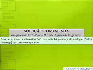 SOLUÇÃO COMENTADA
compreensão textual na IDECAN: figuras de linguagem
Deve-se	 assinalar	 a	 alternativa	 “a”,	 pois	 nela	 há	 presença	 de	 analogia	 [Pedro/
tartaruga]	sem	termo	comparante.
 