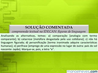 SOLUÇÃO COMENTADA
compreensão textual na IDECAN: figuras de linguagem
Analisando	 as	 alternativas,	 temos:	 a)	 comparação	 [analogia	 com	 termo	
comparante];	 b)	 catacrese	 [metáfora	 desgastada	 pelo	 uso	 cotidiano];	 c)	 não	 há	
linguagem	 figurada;	 d)	 personificação	 [termo	 inanimado	 adquire	 características	
humanas];	e)	perífrase	[emprego	de	uma	expressão	no	lugar	de	outra:	país	do	sol	
nascente:	Japão].	Marque-se,	pois,	a	letra	“e”.
 