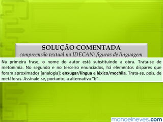 SOLUÇÃO COMENTADA
compreensão textual na IDECAN: figuras de linguagem
Na	 primeira	 frase,	 o	 nome	 do	 autor	 está	 substituindo	 a	 obra.	 Trata-se	 de	
metonímia.	 No	 segundo	 e	 no	 terceiro	 enunciados,	 há	 elementos	 díspares	 que	
foram	aproximados	[analogia]:	enxugar/língua	e	léxico/mochila.	Trata-se,	pois,	de	
metáforas.	Assinale-se,	portanto,	a	alternativa	“b”.
 